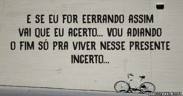 E se eu for eerrando assim vai que eu acerto... Vou adiando o fim só pra viver nesse presente incerto...