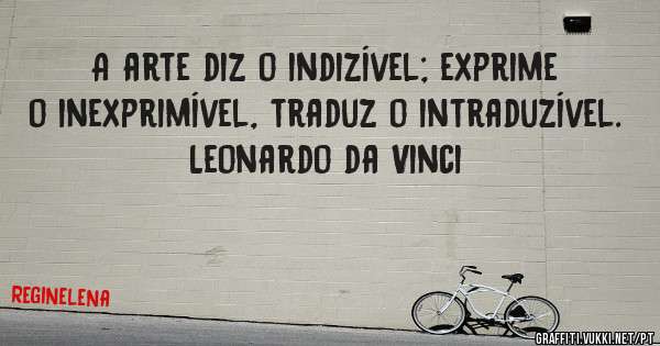 A arte diz o indizível; exprime o inexprimível, traduz o intraduzível. Leonardo da Vinci