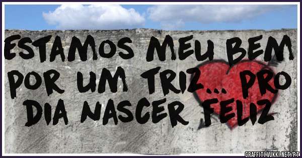 Estamos meu bem por um triz... pro dia nascer feliz
