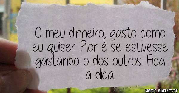 O meu dinheiro, gasto como eu quiser. Pior é se estivesse gastando o dos outros. Fica a dica.