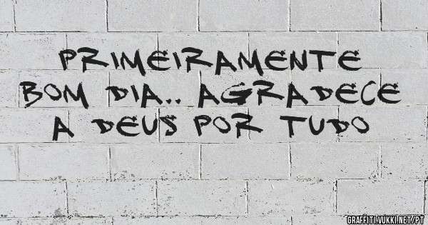 Primeiramente bom dia.. agradece a Deus por tudo
