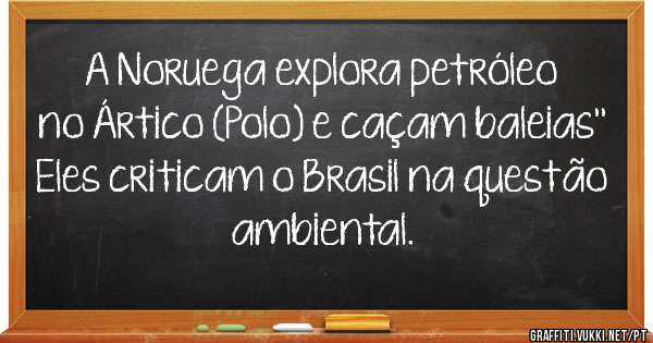 A Noruega explora petróleo no Ártico (Polo) e caçam baleias''
Eles criticam o Brasil na questão ambiental. 