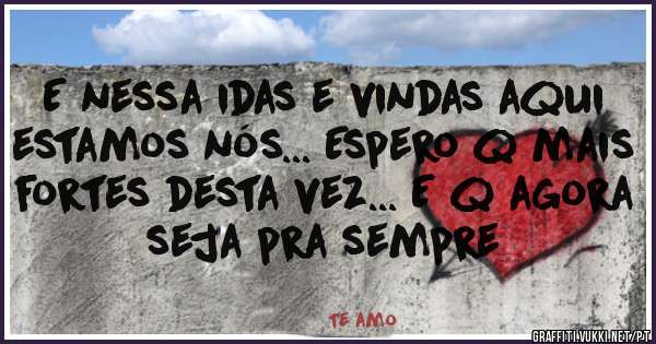 E nessa idas e vindas aqui estamos nós... Espero q mais fortes desta vez... E q agora seja pra sempre
