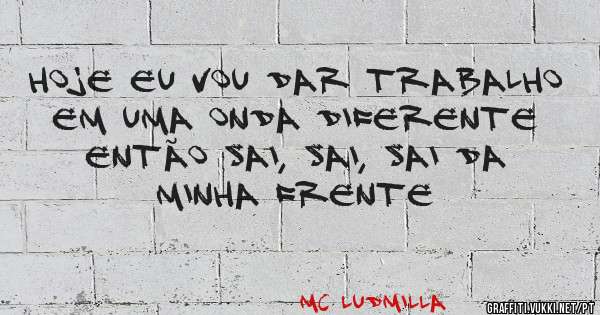 Hoje eu vou dar trabalho em uma onda diferente então sai, sai, sai da minha frente 