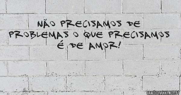 Não precisamos de problemas o que precisamos é de Amor!