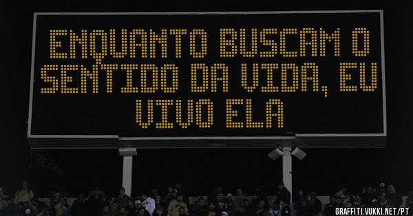 Enquanto buscam o sentido da vida, eu vivo ela