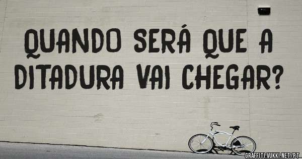 QUANDO SERÁ QUE A DITADURA VAI CHEGAR?