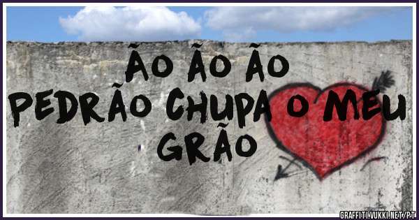 Ão ão ão
Pedrão chupa o meu  grão