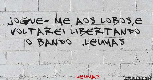 Jogue- me aos lobos,e voltarei libertando o bando  .Leumas