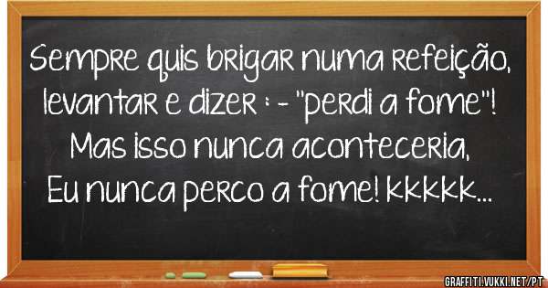 Sempre quis brigar numa refeição, levantar e dizer : - ''perdi a fome''! Mas isso nunca aconteceria, Eu nunca perco a fome! kkkkk...