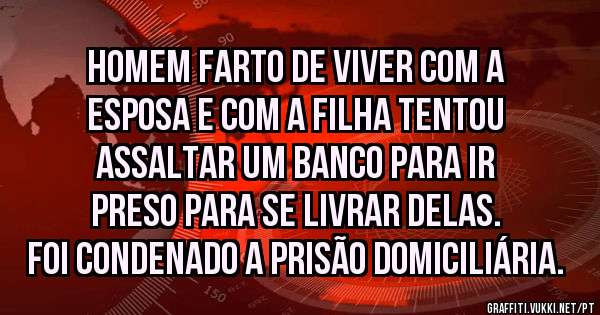 Homem farto de viver com a esposa e com a filha tentou assaltar um banco para ir preso para se livrar delas. Foi condenado a prisão domiciliária.