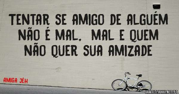 Tentar se amigo de alguém não é mal,  mal e quem não quer sua amizade 