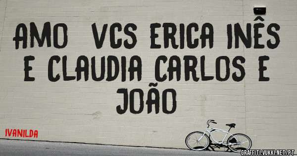 Amo  vcs erica Inês  e Claudia Carlos e João 