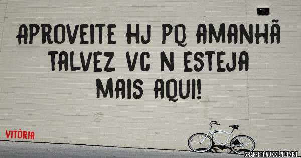 Aproveite hj pq amanhã talvez vc n esteja mais aqui!