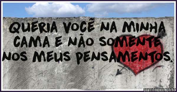 Queria você na minha cama e não somente nos meus pensamentos.