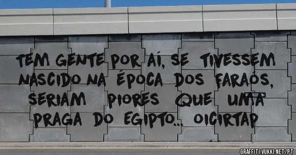 Tem gente por aí, se  tivessem nascido na  época  dos  Faraós, seriam    piores   que   uma  praga  do  Egipto...  oicirtap