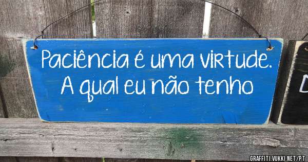 Paciência é uma virtude. A qual eu não tenho