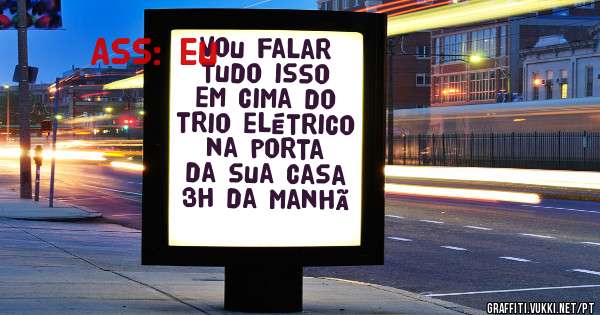Vou falar tudo isso em cima do trio elétrico na porta da sua casa 3h da manhã