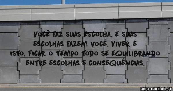 Você faz suas escolha, e suas escolhas fazem você. Viver é isto, ficar o tempo todo se equilibrando entre escolhas e consequências.