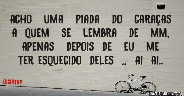 Acho   uma   piada   do   caraças  a  quem   se   lembra   de   mm,   apenas   depois  de   eu   me   ter esquecido  deles  ,,  Ai  ai..