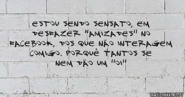 Estou sendo sensato, em desfazer ''amizades'' no facebook, dos que não interagem comigo. Porquê tantos se nem dão um ''oi''