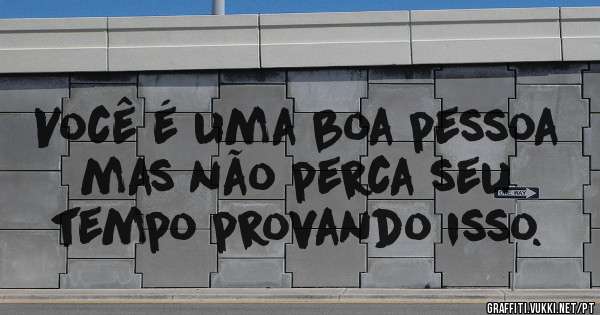 Você é uma boa pessoa mas não perca seu tempo provando isso.