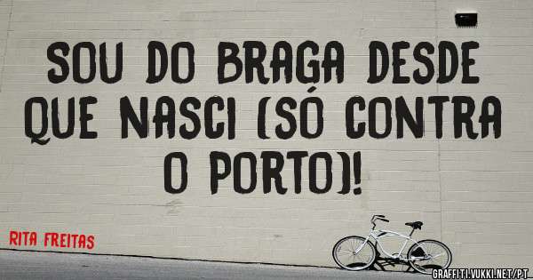 Sou do Braga desde que nasci (só contra o Porto)!