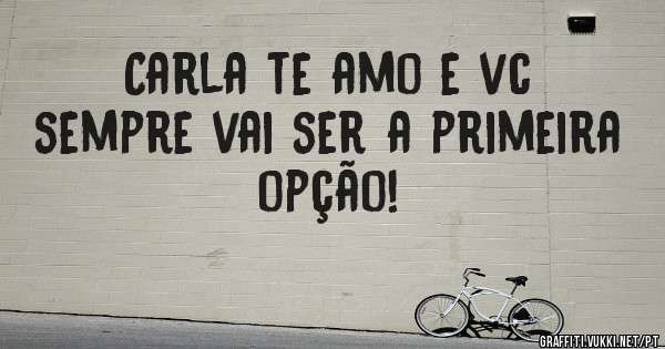 Carla te amo e vc sempre vai ser a primeira opção!