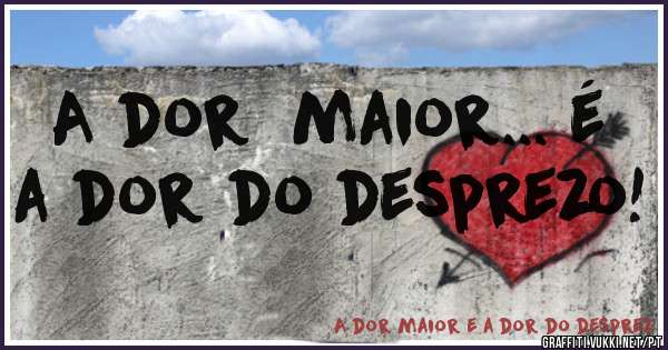 A dor  maior... é  a dor do desprezo! 