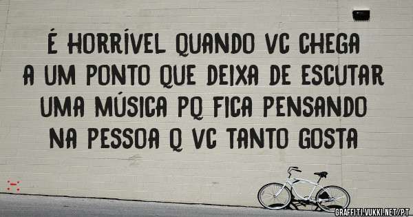 É horrível quando vc chega a um ponto que deixa de escutar uma música pq fica pensando na pessoa q vc tanto gosta