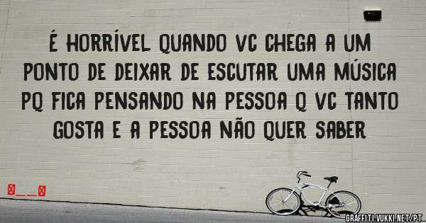 É horrível quando vc chega a um ponto de deixar de escutar uma música pq fica pensando na pessoa q vc tanto gosta e a pessoa não quer saber
