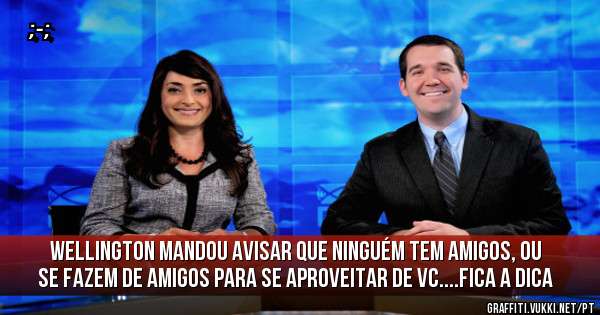 Wellington mandou avisar que ninguém tem amigos, ou se fazem de amigos para se aproveitar de vc....fica a dica