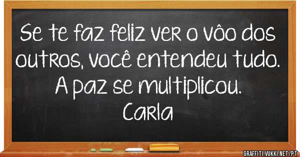 Se te faz feliz ver o vôo dos outros, você entendeu tudo. A paz se multiplicou.
Carla