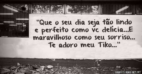 ''Que o seu dia seja tão lindo e perfeito como vc delícia...E maravilhoso como seu sorriso... Te adoro meu Tiko...''