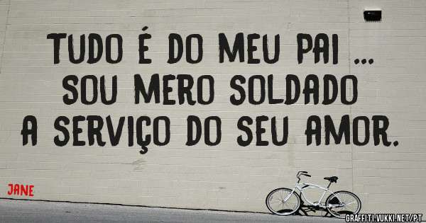 Tudo é do meu Pai ... Sou mero soldado a serviço do seu amor.