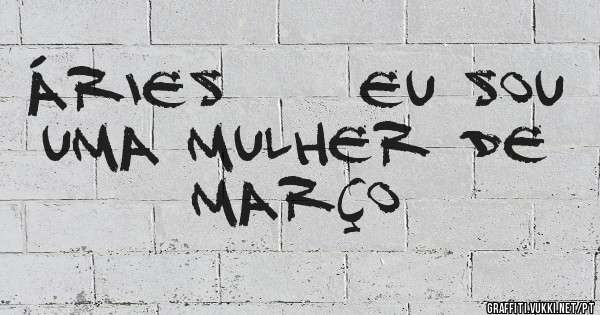 ÁRIES     EU SOU UMA MULHER DE MARÇO