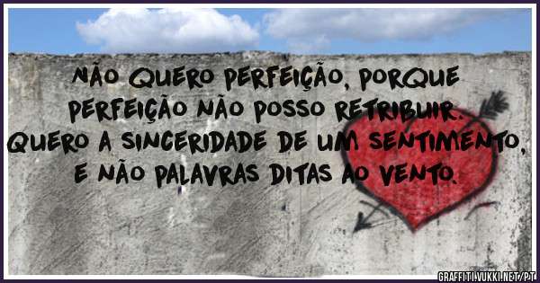 Não quero perfeição, porque perfeição não posso retribuir. 
Quero a sinceridade de um sentimento, e não palavras ditas ao vento.
