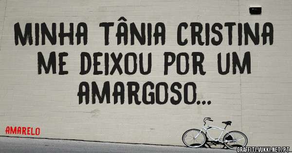 Minha Tânia Cristina me deixou por um  amargoso...