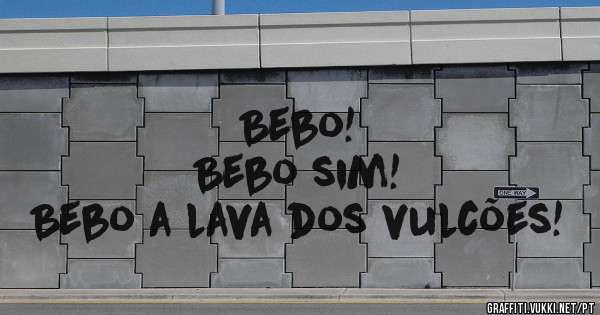                Bebo!
            Bebo sim!
Bebo a lava dos vulcões!