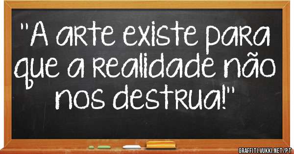 ''A arte existe para que a realidade não nos destrua!''