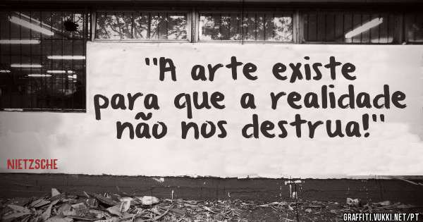 ''A arte existe para que a realidade não nos destrua!''