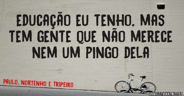 educação eu tenho, mas tem gente que não merece nem um pingo dela