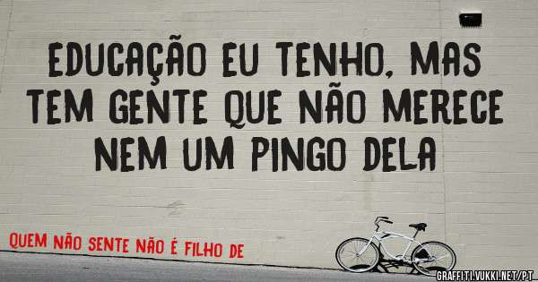 educação eu tenho, mas tem gente que não merece nem um pingo dela