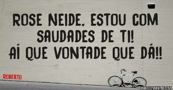 Rose Neide, estou com saudades de ti!
Aí que vontade que dá!!