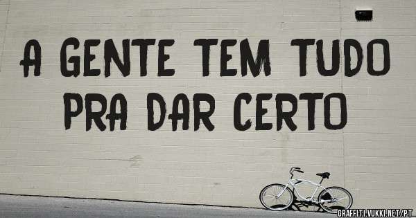 A GENTE TEM TUDO
   PRA DAR CERTO
