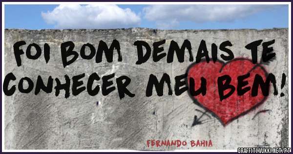 Foi bom demais te conhecer meu bem!