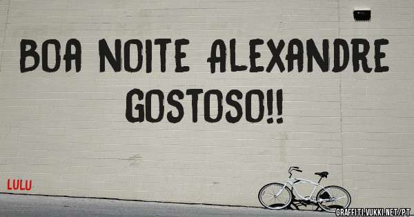 Boa noite Alexandre gostoso!!