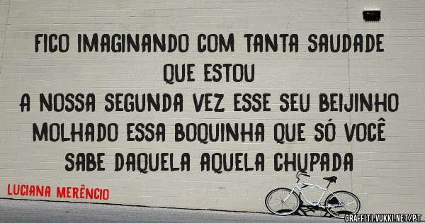 Fico imaginando com tanta saudade que estou 
A nossa segunda vez esse seu beijinho molhado essa boquinha que só você sabe daquela aquela chupada 