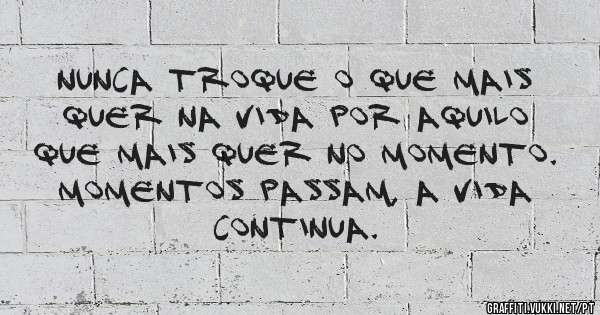 Nunca troque o que mais quer na vida por aquilo que mais quer no momento. Momentos passam, a vida continua.