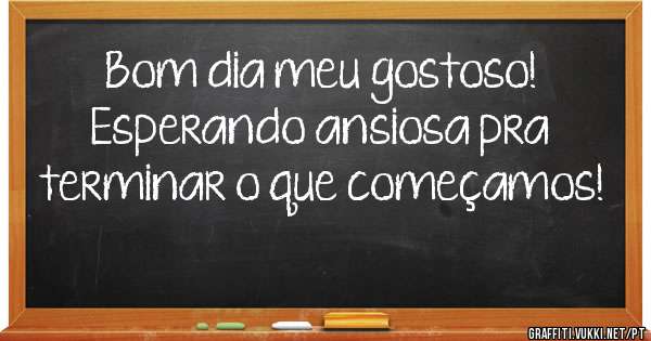 Bom dia meu gostoso!
Esperando ansiosa pra terminar o que começamos!